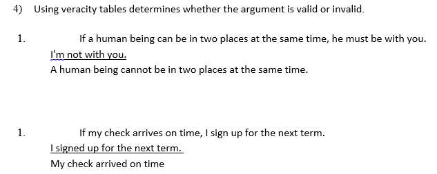 4) Using veracity tables determines whether the argument is valid or invalid.
If a human being can be in two places at the same time, he must be with y
I'm not with you.
1.
A human being cannot be in two places at the same time.
1.
If my check arrives on time, I sign up for the next term.
I signed up for the next term.
My check arrived on time
