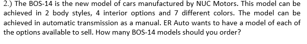 2.) The BOS-14 is the new model of cars manufactured by NUC Motors. This model can be
achieved in 2 body styles, 4 interior options and 7 different colors. The model can be
achieved in automatic transmission as a manual. ER Auto wants to have a model of each of
the options available to sell. How many BOS-14 models should you order?
