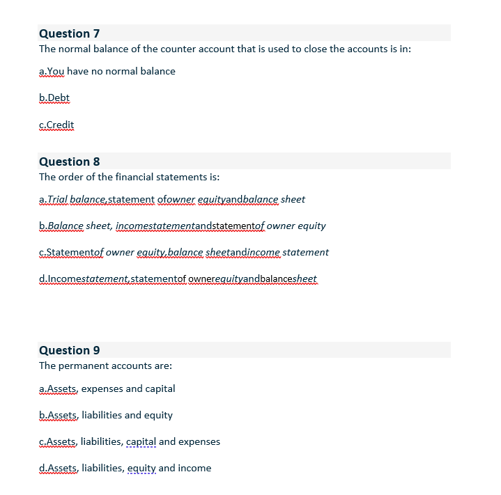 Question 7
The normal balance of the counter account that is used to close the accounts is in:
a.You have no normal balance
b.Debt
G.Credit
Question 8
The order of the financial statements is:
a.Trial balance,statement ofowner eguityandbalance sheet
b.Balance sheet, incomestatementandstatementof owner equity
CStatementof owner eguity,balance sheetandincome statement
d.Incomestatement statementof ownereguityandbalancesheet
Question 9
The permanent accounts are:
a.Assets, expenses and capital
b.Assets, liabilities and equity
C.Assets, liabilities, capital and expenses
d.Assets, liabilities, equity and income
