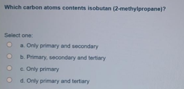 Which carbon atoms contents isobutan (2-methylpropane)?
Select one:
a. Only primary and secondary
b. Primary, secondary and tertiary
c. Only primary
d. Only primary and tertiary
