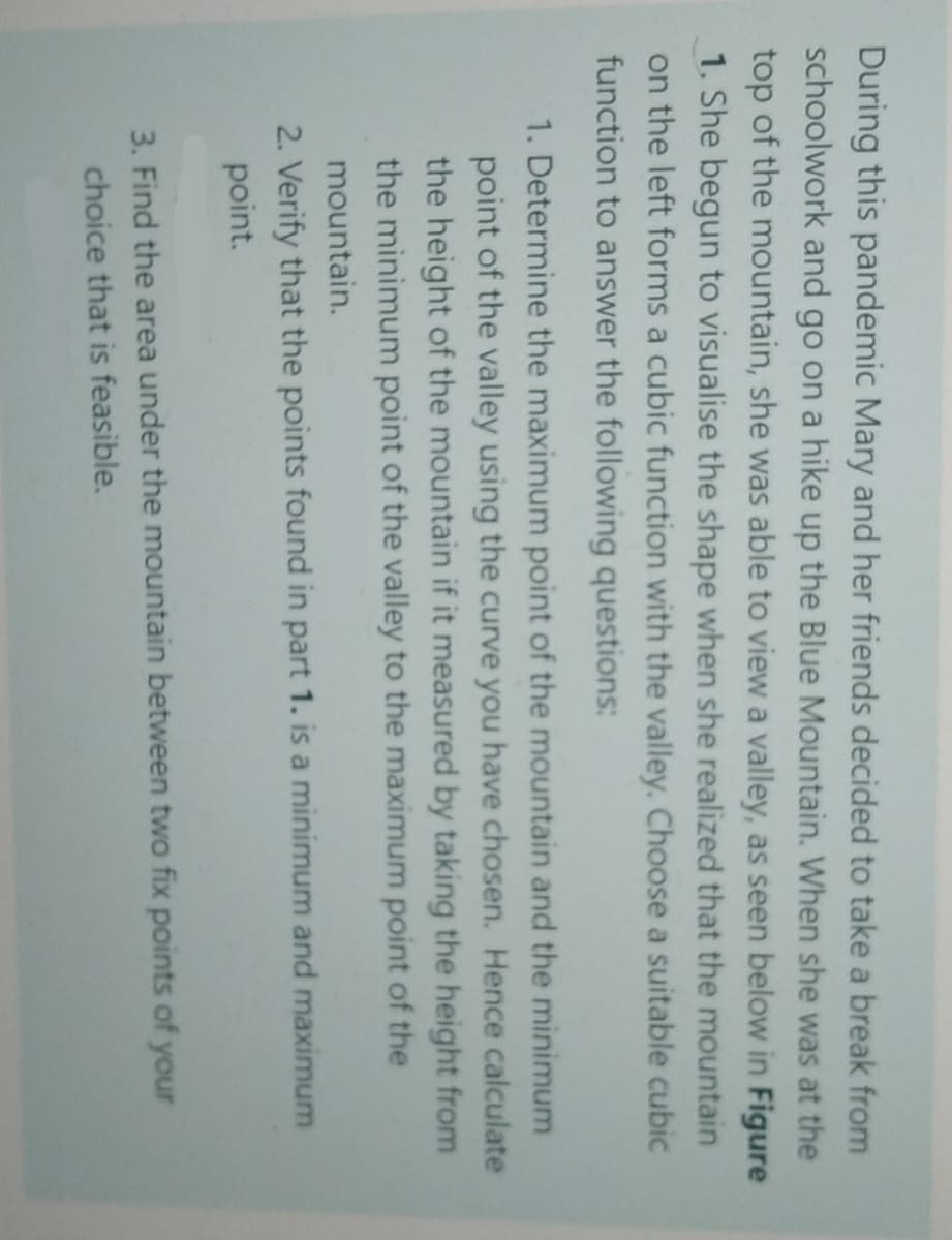 During this pandemic Mary and her friends decided to take a break from
schoolwork and go on a hike up the Blue Mountain. When she was at the
top of the mountain, she was able to view a valley, as seen below in Figure
1. She begun to visualise the shape when she realized that the mountain
on the left forms a cubic function with the valley. Choose a suitable cubic
function to answer the following questions:
1. Determine the maximum point of the mountain and the minimum
point of the valley using the curve you have chosen. Hence calculate
the height of the mountain if it measured by taking the height from
the minimum point of the valley to the maximum point of the
mountain.
2. Verify that the points found in part 1. is a minimum and maximum
point.
3. Find the area under the mountain between two fix points of your
choice that is feasible.
