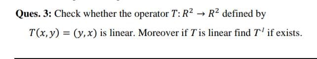 Ques. 3: Check whether the operator T: R2 → R? defined by
T(x, y) = (y,x) is linear. Moreover if T is linear find T' if exists.
