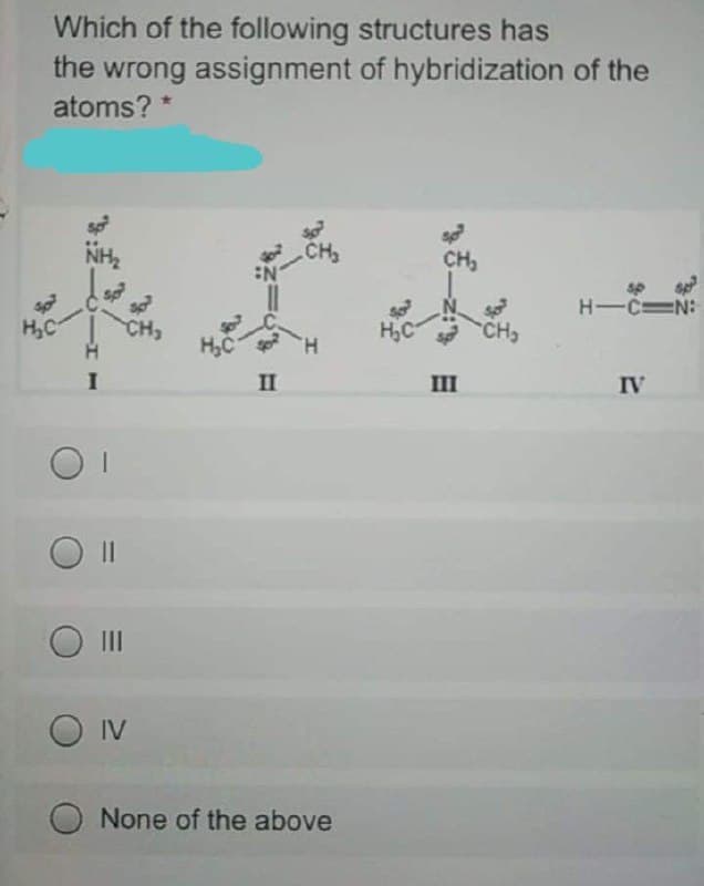 Which of the following structures has
the wrong assignment of hybridization of the
atoms? *
CH
CH,
sp
H-CN:
H,C
H,C
CH
H,C
H.
II
III
IV
O II
O IV
None of the above
