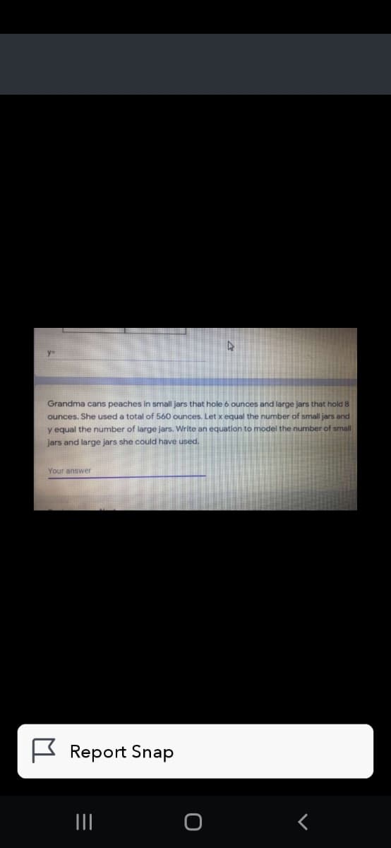 Grandma cans peaches in small jars that hole 6 ounces and large jars that hold 8
ounces. She used a total of 560 ounces. Let x equal the number of small jars and
y equal the number of large jars. Write an equation to model the number of small
jars and large jars she could have used.
Your answer
K Report Snap
II
