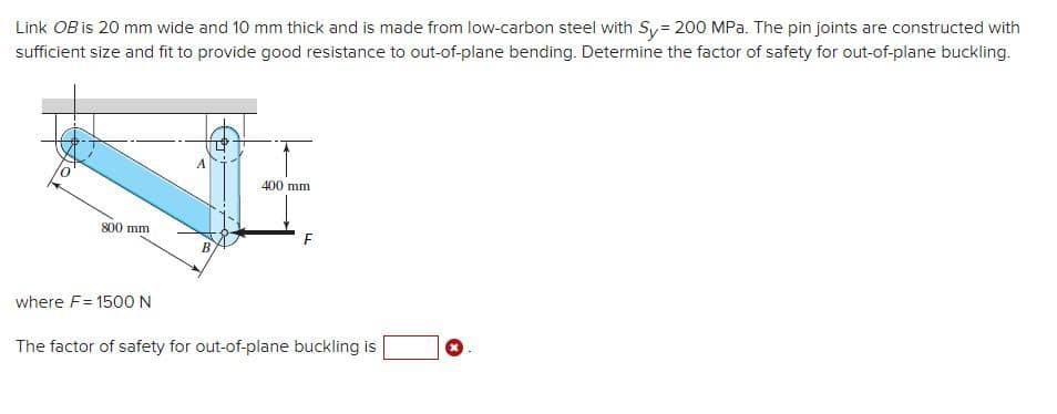 Link OB is 20 mm wide and 10 mm thick and is made from low-carbon steel with Sy= 200 MPa. The pin joints are constructed with
sufficient size and fit to provide good resistance to out-of-plane bending. Determine the factor of safety for out-of-plane buckling.
400 mm
800 mm
where F= 1500N
The factor of safety for out-of-plane buckling is
