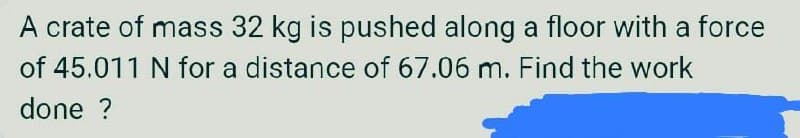 A crate of mass 32 kg is pushed along a floor with a force
of 45.011 N for a distance of 67.06 m. Find the work
done ?