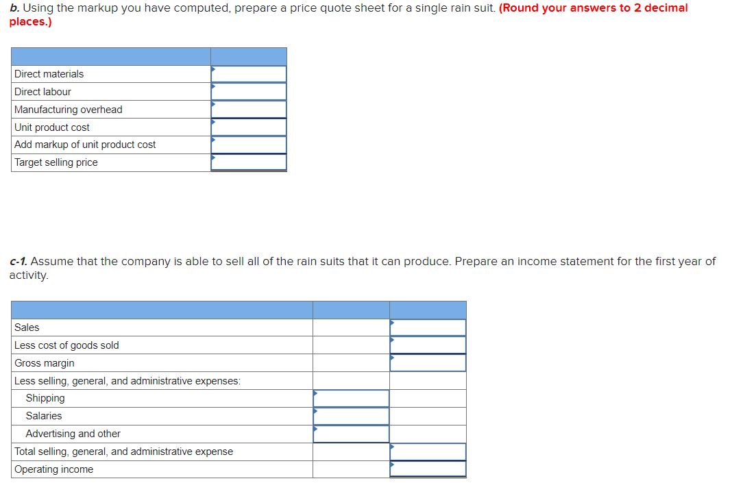 b. Using the markup you have computed, prepare a price quote sheet for a single rain suit. (Round your answers to 2 decimal
places.)
Direct materials
Direct labour
Manufacturing overhead
Unit product cost
Add markup of unit product cost
Target selling price
c-1. Assume that the company is able to sell all of the rain suits that it can produce. Prepare an income statement for the first year of
activity.
Sales
Less cost of goods sold
Gross margin
Less selling, general, and administrative expenses:
Shipping
Salaries
Advertising and other
Total selling, general, and administrative expense
Operating income