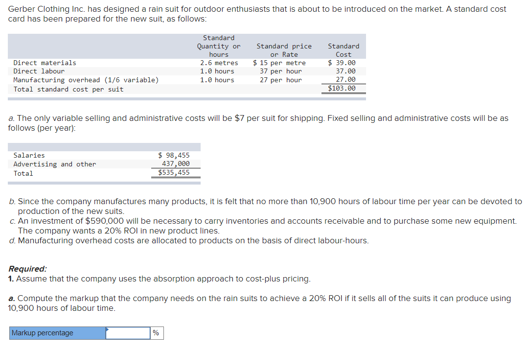 Gerber Clothing Inc. has designed a rain suit for outdoor enthusiasts that is about to be introduced on the market. A standard cost
card has been prepared for the new suit, as follows:
Direct materials
Direct labour
Manufacturing overhead (1/6 variable)
Total standard cost per suit
Salaries
Advertising and other
Total
$ 98,455
437,000
$535,455
Standard
Quantity or
hours
a. The only variable selling and administrative costs will be $7 per suit for shipping. Fixed selling and administrative costs will be as
follows (per year):
2.6 metres
1.0 hours
1.0 hours
Markup percentage
Standard price
or Rate
$ 15 per metre
37 per hour
27 per hour
b. Since the company manufactures many products, it is felt that no more than 10,900 hours of labour time per year can be devoted to
production of the new suits.
c. An investment of $590,000 will be necessary to carry inventories and accounts receivable and to purchase some new equipment.
The company wants a 20% ROI in new product lines.
d. Manufacturing overhead costs are allocated to products on the basis of direct labour-hours.
Required:
1. Assume that the company uses the absorption approach to cost-plus pricing.
%
Standard
Cost
$39.00
37.00
27.00
$103.00
a. Compute the markup that the company needs on the rain suits to achieve a 20% ROI if it sells all of the suits it can produce using
10,900 hours of labour time.