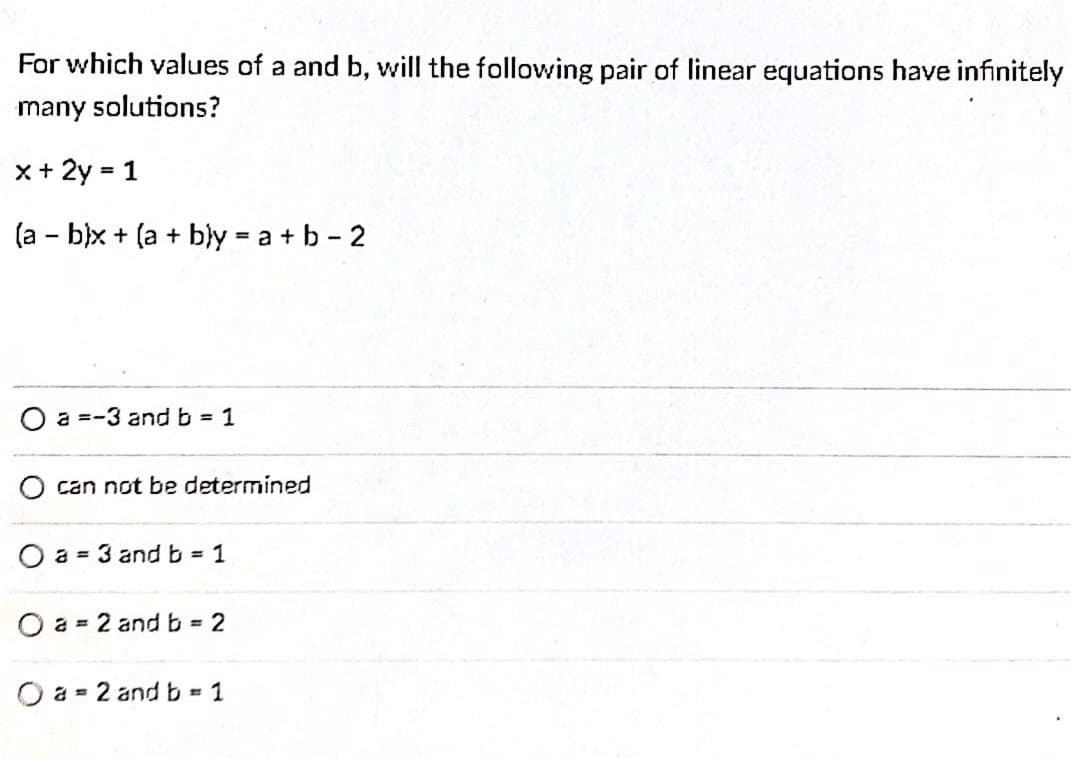 For which values of a and b, will the following pair of linear equations have infinitely
many solutions?
x+ 2y = 1
%3D
(a - b)x + (a + bly = a + b - 2
O a =-3 and b 1
can not be determined
O a = 3 and b = 1
O a = 2 andb 2
O a = 2 and b =
