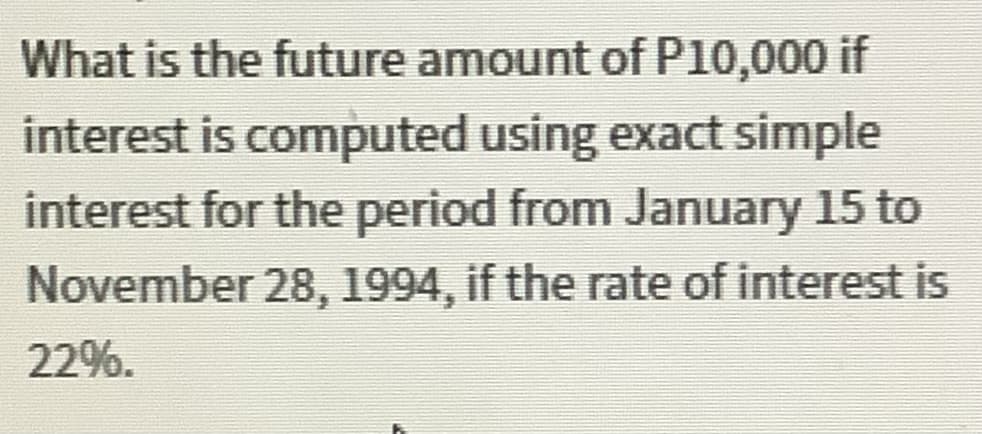 What is the future amount of P10,000 if
interest is computed using exact simple
interest for the period from January 15 to
November 28, 1994, if the rate of interest is
22%.
