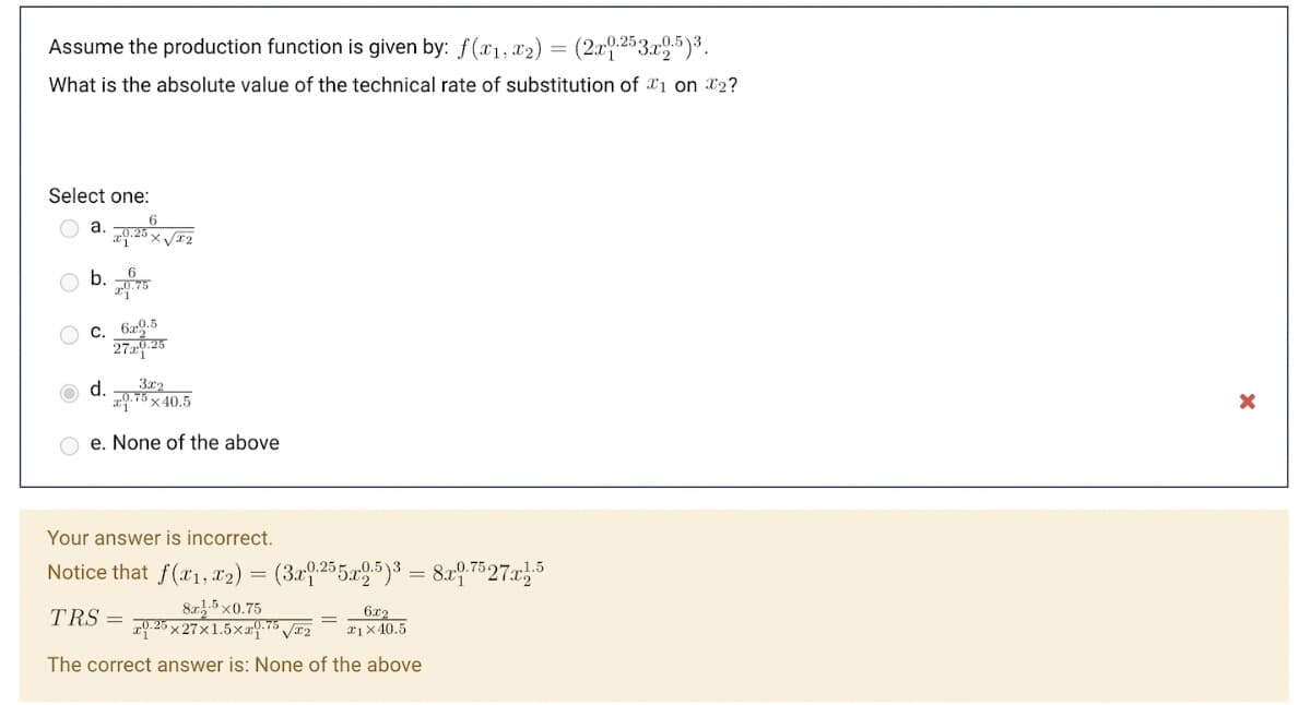 Assume the production function is given by: f(x1, x2) = (2x9.253.x5)³.
What is the absolute value of the technical rate of substitution of *1 on x2?
Select one:
b. 5
C. 6x9.5
27 25
d.
3x2
a9.75 x 40.5
e. None of the above
Your answer is incorrect.
Notice that f(x1,x2) = (3x9.255x5)3 = 8x9.7527x5
8a 5 x0.75
z9.26 x 27x1.5x25 J#2
6x2
x1×40.5
TRS =
The correct answer is: None of the above
