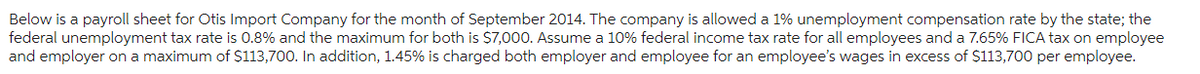 Below is a payroll sheet for Otis Import Company for the month of September 2014. The company is allowed a 1% unemployment compensation rate by the state; the
federal unemployment tax rate is 0.8% and the maximum for both is $7,000. Assume a 10% federal income tax rate for all employees and a 7.65% FICA tax on employee
and employer on a maximum of $113,700. In addition, 1.45% is charged both employer and employee for an employee's wages in excess of $113,700 per employee.