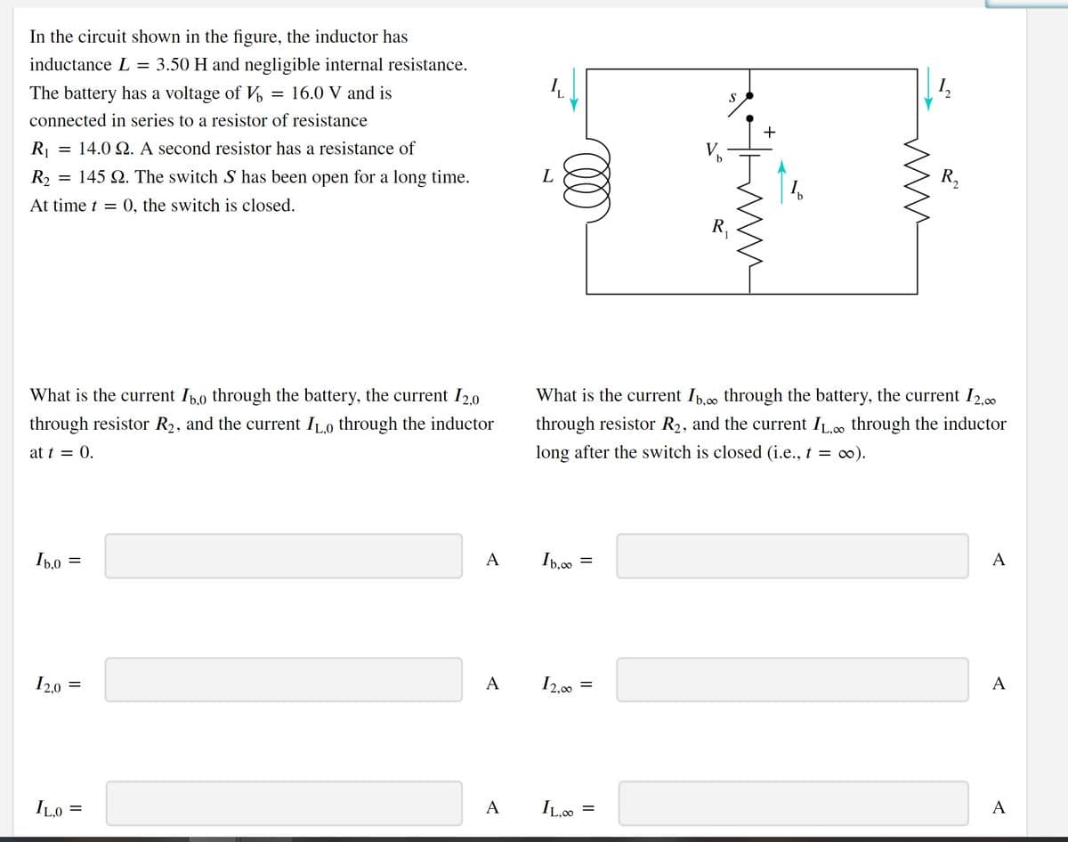 In the circuit shown in the figure, the inductor has
inductance L
3.50 H and negligible internal resistance.
S
16.0 V and is
The battery has a voltage of V
connected in series to a resistor of resistance
V.
R = 14.0 2. A second resistor has a resistance of
R,
145 Q. The switch S has been open for a long time.
R2
L
1
At time t = 0, the switch is closed.
R,
What is the current Ip,00 through the battery, the current I2,00
What is the current Ip,0 through the battery, the current I2,0
through resistor R2, and the current IL.c. through the inductor
through resistor R2, and the current ILo through the inductor
long after the switch is closed (i.e., t = c0).
at t = 0.
A
A
Ib,00
Ib,0
A
А
I2,00
I2,0
A
A IL0.
ILO
