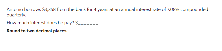 Antonio borrows $3,358 from the bank for 4 years at an annual interest rate of 7.08% compounded
quarterly.
How much interest does he pay? $___--
Round to two decimal places.