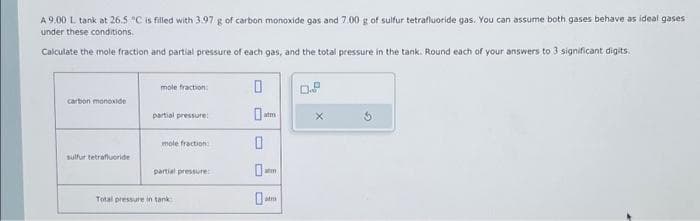 A 9.00 L tank at 26.5 °C is filled with 3.97 g of carbon monoxide gas and 7.00 g of sulfur tetrafluoride gas. You can assume both gases behave as ideal gases
under these conditions.
Calculate the mole fraction and partial pressure of each gas, and the total pressure in the tank. Round each of your answers to 3 significant digits.
carbon monoxide
sulfur tetrafluoride
mole fraction:
partial pressure:
mole fraction:
partial pressure:
Total pressure in tank
0
atm
0
0.
alm
atm
0.P
X