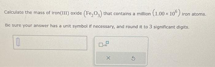 Calculate the mass of Iron(III) oxide (Fe₂O3) that contains a million (1.00 x 106) iron atoms.
Be sure your answer has a unit symbol if necessary, and round it to 3 significant digits.
0
X
S