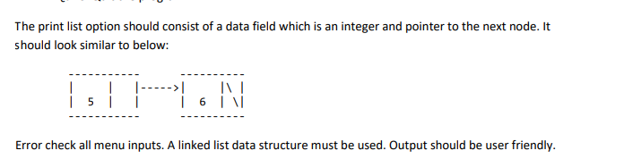 The print list option should consist of a data field which is an integer and pointer to the next node. It
should look similar to below:
|
| 5 |
INT
6\
Error check all menu inputs. A linked list data structure must be used. Output should be user friendly.