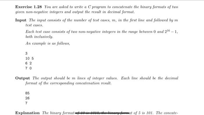 Exercise 1.28 You are asked to write a C program to concatenate the binary formats of two
given non-negative integers and output the result in decimal format.
Input The input consists of the number of test cases, m, in the first line and followed by m
test cases.
Each test case consists of two non-negative integers in the range between 0 and 216 - 1,
both inclusively.
An example is as follows,
3
10 5
62
70
Output The output should be m lines of integer values. Each line should be the decimal
format of the corresponding concatenation result.
85
26
7
Explanation The binary format 19 1910 the binary format of 5 is 101. The concate-