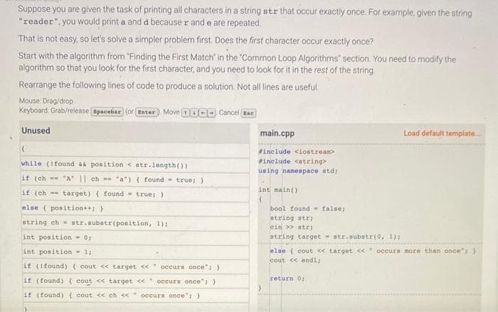 Suppose you are given the task of printing all characters in a string str that occur exactly once. For example, given the string
"reader", you would print a and d because r and e are repeated.
That is not easy, so let's solve a simpler problem first. Does the first character occur exactly once?
Start with the algorithm from "Finding the First Match" in the "Common Loop Algorithms" section. You need to modify the
algorithm so that you look for the first character, and you need to look for it in the rest of the string.
Rearrange the following lines of code to produce a solution. Not all lines are useful.
Mouse: Drag/drop
Keyboard: Grab/release Spacebar (or Enter) Move 100 Cancel Ese
Unused
(
while (1found && position <str.length())
if (ch "A" || ch "a") (found true; }
if (ch
target) (found true; }
else { position++; }
string ch str.substr(position, 1);
int position - 01
int position = 1;
if (Ifound) (cout << target << " occurs once"; )
if (found) (cout << target << occurs once"; }
if (found) { cout << ch << occurs once"; }
www.
.
main.cpp
#include <iostream>
#include <string>
using namespace std;
int main()
(
}
bool found false;
string str;
cin >> str;
string targetstr.substr(0, 1);
Load default template...
else { cout << target << occurs more than once"; }
cout << endl;
return 0;