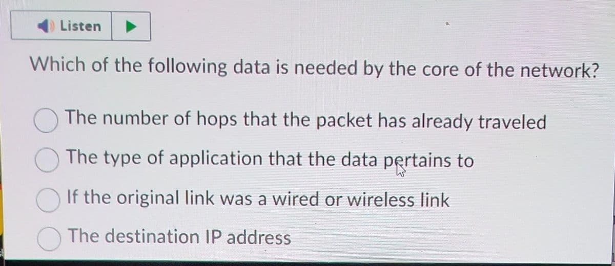 Listen
Which of the following data is needed by the core of the network?
The number of hops that the packet has already traveled
The type of application that the data pertains to
If the original link was a wired or wireless link
The destination IP address