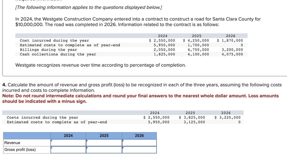 [The following information applies to the questions displayed below.]
In 2024, the Westgate Construction Company entered into a contract to construct a road for Santa Clara County for
$10,000,000. The road was completed in 2026. Information related to the contract is as follows:
Cost incurred during the year
Estimated costs to complete as of year-end
Billings during the year
Cash collections during the year
Westgate recognizes revenue over time according to percentage of completion.
Costs incurred during the year
Estimated costs to complete as of year-end
Revenue
Gross profit (loss)
2024
2025
$ 2,550,000 $ 4,250,000
1,700,000
4,750,000
4,100,000
2024
5,950,000
2,050,000
1,825,000
4. Calculate the amount of revenue and gross profit (loss) to be recognized in each of the three years, assuming the following costs
incurred and costs to complete information.
2025
Note: Do not round intermediate calculations and round your final answers to the nearest whole dollar amount. Loss amounts
should be indicated with a minus sign.
2026
2024
$ 2,550,000
5,950,000
2026
$ 1,870,000
2025
$ 3,825,000
3,125,000
3,200,000
4,075,000
0
2026
$ 3,225,000
0