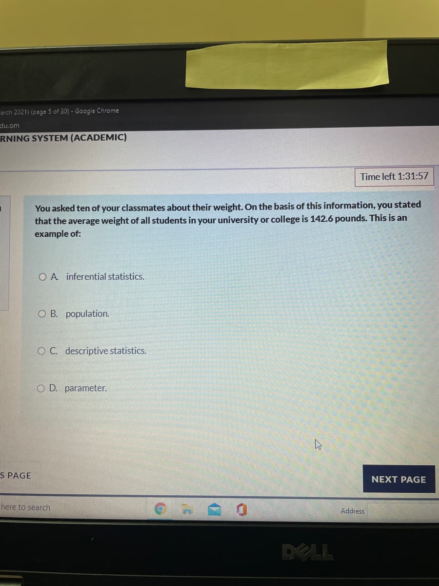 arch 2021) (page 5 of 30) - Google Chrome
du.om
RNING SYSTEM (ACADEMIC)
Time left 1:31:57
You asked ten of your classmates about their weight. On the basis of this information, you stated
that the average weight of all students in your university or college is 142.6 pounds. This is an
example of:
O A inferential statistics.
O B. population.
O C. descriptive statistics.
O D. parameter.
S PAGE
NEXT PAGE
here to search
Address
DELL
