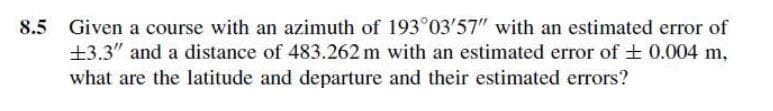 8.5 Given a course with an azimuth of 193°03'57" with an estimated error of
±3.3" and a distance of 483.262 m with an estimated error of + 0.004 m,
what are the latitude and departure and their estimated errors?
