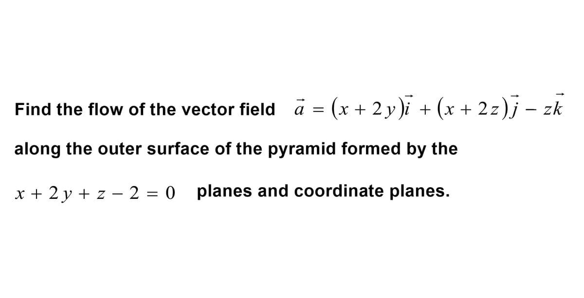 Find the flow of the vector field
= (x + 2y)i + (x + 2z)j – zk
a =
along the outer surface of the pyramid formed by the
x + 2y + z = 2 = 0
2 = 0 planes and coordinate planes.
-