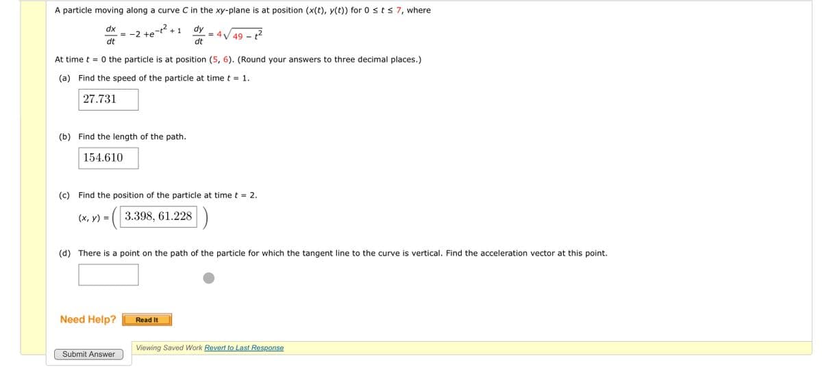 A particle moving along a curve C in the xy-plane is at position (x(t), y(t)) for 0 ≤ t ≤ 7, where
dx
dt
dy
= 4
dt
At time t = 0 the particle is at position (5, 6). (Round your answers to three decimal places.)
(a) Find the speed of the particle at time t = 1.
27.731
(b) Find the length of the path.
154.610
(x, y)
= -2 +e
=
(c) Find the position of the particle at time t = 2.
(3.398,61.228
+1
Need Help?
Submit Answer
2
√49 - t²
(d) There is a point on the path of the particle for which the tangent line to the curve is vertical. Find the acceleration vector at this point.
Read It
Viewing Saved Work Revert to Last Response