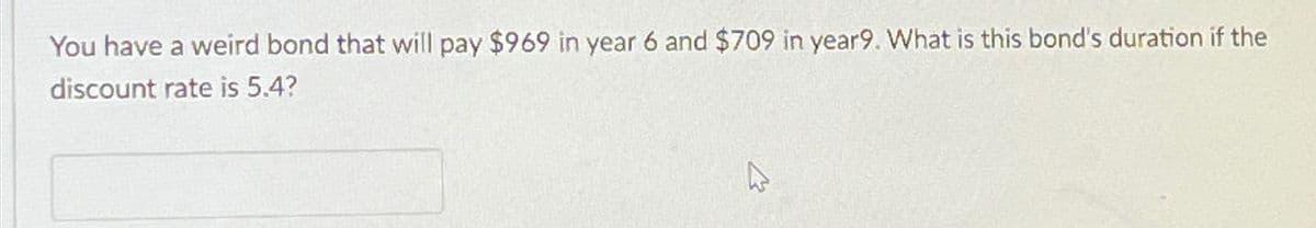 You have a weird bond that will pay $969 in year 6 and $709 in year9. What is this bond's duration if the
discount rate is 5.4?