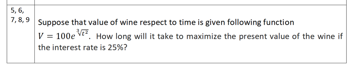 5, 6,
7, 8, 9
Suppose that value of wine respect to time is given following function
V
= 100e vt. How long will it take to maximize the present value of the wine if
the interest rate is 25%?
