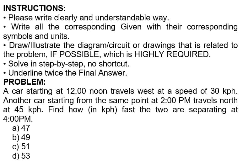 INSTRUCTIONS:
Please write clearly and understandable way.
Write all the corresponding Given with their corresponding
symbols and units.
Draw/Illustrate the diagram/circuit or drawings that is related to
the problem, IF POSSIBLE, which is HIGHLY REQUIRED.
Solve in step-by-step, no shortcut.
Underline twice the Final Answer.
PROBLEM:
A car starting at 12.00 noon travels west at a speed of 30 kph.
Another car starting from the same point at 2:00 PM travels north
at 45 kph. Find how (in kph) fast the two are separating at
4:00PM.
a) 47
b) 49
c) 51
d) 53