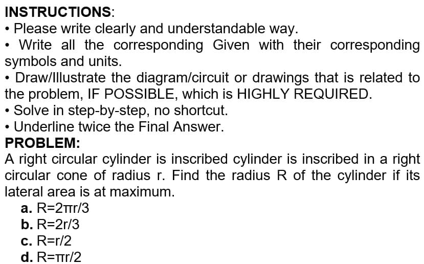 INSTRUCTIONS:
Please write clearly and understandable way.
Write all the corresponding Given with their corresponding
symbols and units.
Draw/Illustrate the diagram/circuit or drawings that is related to
the problem, IF POSSIBLE, which is HIGHLY REQUIRED.
Solve in step-by-step, no shortcut.
Underline twice the Final Answer.
PROBLEM:
A right circular cylinder is inscribed cylinder is inscribed in a right
circular cone of radius r. Find the radius R of the cylinder if its
lateral area is at maximum.
a. R=2πr/3
b. R=2r/3
c. R=r/2
d. R=Tr/2