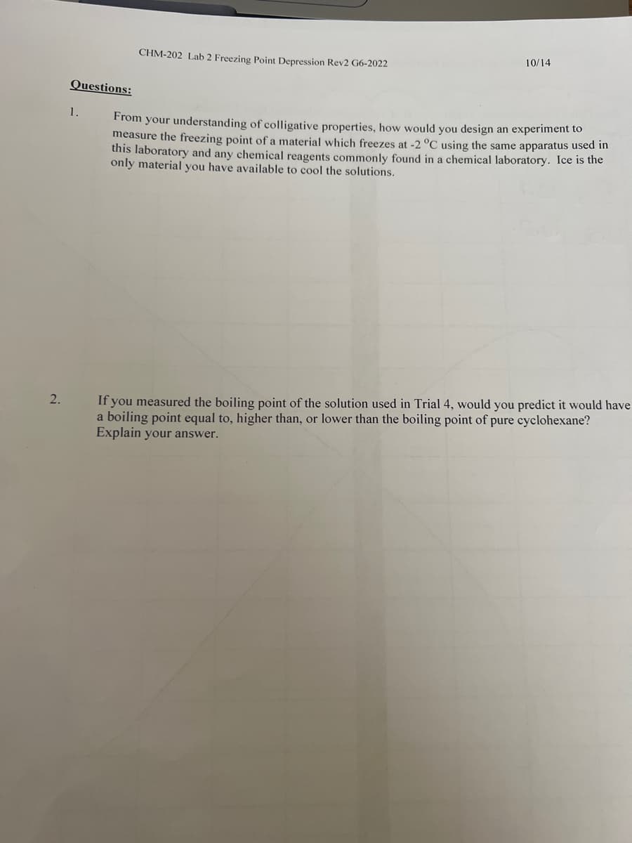 2.
Questions:
1.
CHM-202 Lab 2 Freezing Point Depression Rev2 G6-2022
10/14
From your understanding of colligative properties, how would you design an experiment to
measure the freezing point of a material which freezes at -2 °C using the same apparatus used in
this laboratory and any chemical reagents commonly found in a chemical laboratory. Ice is the
only material you have available to cool the solutions.
If you measured the boiling point of the solution used in Trial 4, would you predict it would have
a boiling point equal to, higher than, or lower than the boiling point of pure cyclohexane?
Explain your answer.