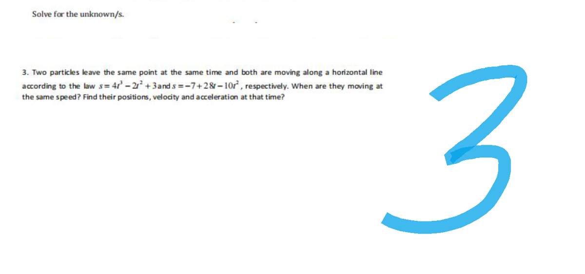 Solve for the unknown/s.
3. Two particles leave the same point at the same time and both are moving along a horizontal line
according to the law s=47³-21² +3 and s=-7+28-10r², respectively. When are they moving at
the same speed? Find their positions, velocity and acceleration at that time?
3