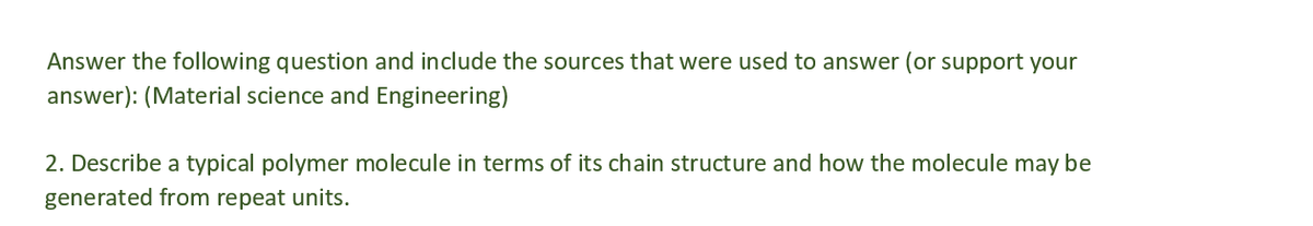 Answer the following question and include the sources that were used to answer (or support your
answer): (Material science and Engineering)
2. Describe a typical polymer molecule in terms of its chain structure and how the molecule may be
generated from repeat units.