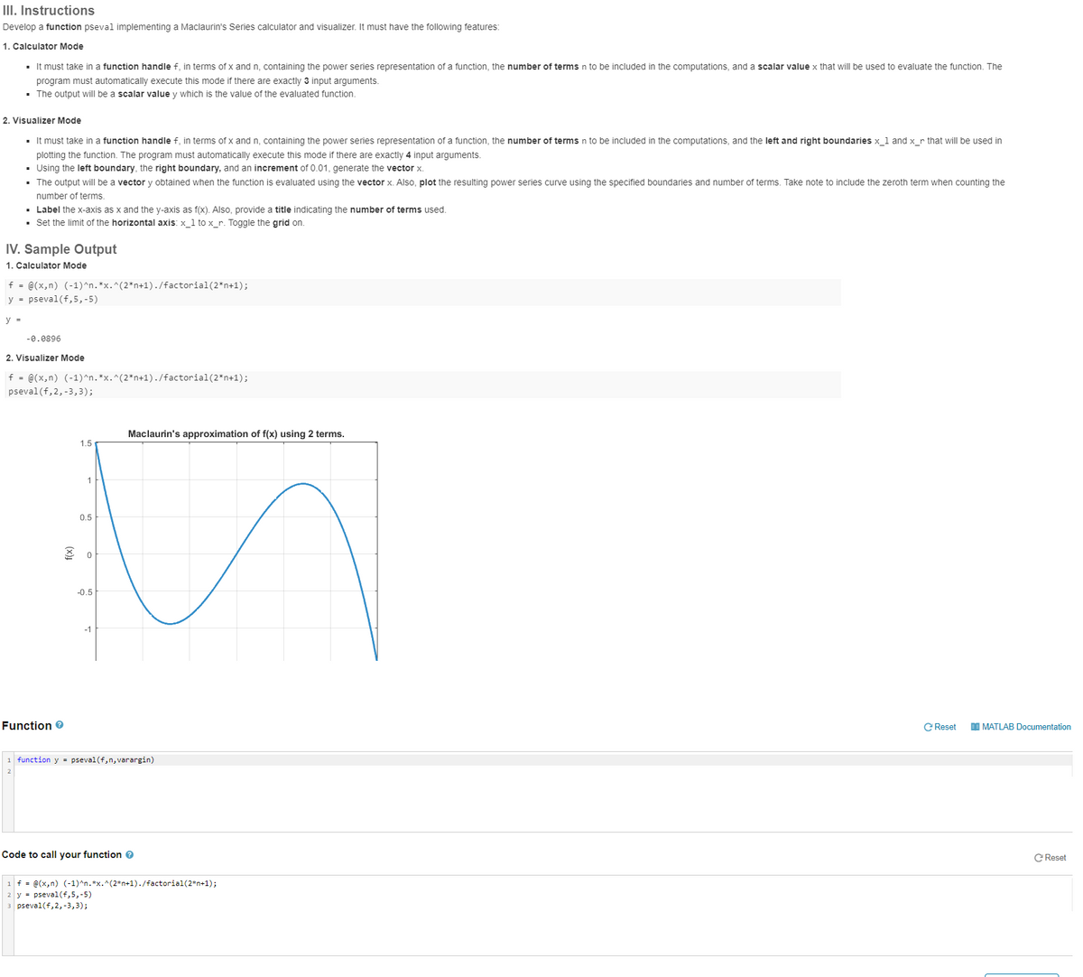 III. Instructions
Develop a function pseval implementing a Maclaurin's Series calculator and visualizer. It must have the following features:
1. Calculator Mode
▪ It must take in a function handle f, in terms of x and n, containing the power series representation of a function, the number of terms n to be included in the computations, and a scalar value x that will be used to evaluate the function. The
program must automatically execute this mode if there are exactly 3 input arguments.
▪ The output will be a scalar value y which is the value of the evaluated function.
2. Visualizer Mode
▪ It must take in a function handle f, in terms of x and n, containing the power series representation of a function, the number of terms n to be included in the computations, and the left and right boundaries x_1 and x_r that will be used in
plotting the function. The program must automatically execute this mode if there are exactly 4 input arguments.
▪ Using the left boundary, the right boundary, and an increment of 0.01, generate the vector x.
▪ The output will be a vector y obtained when the function is evaluated using the vector x. Also, plot the resulting power series curve using the specified boundaries and number of terms. Take note to include the zeroth term when counting the
number of terms.
▪ Label the x-axis as x and the y-axis as f(x). Also, provide a title indicating the number of terms used.
▪ Set the limit of the horizontal axis: x_1 to x_r. Toggle the grid on.
IV. Sample Output
1. Calculator Mode
f = @(x,n) (-1)^n.*x.^(2*n+1)./factorial (2*n+1);
y = pseval(f,5,-5)
y =
-0.0896
2. Visualizer Mode
f = @(x,n) (-1)^n.*x.^(2*n+1)./factorial (2*n+1);
pseval(f, 2, -3,3);
Function >
1.5
1
0.5
0
-0.5
Maclaurin's approximation of f(x) using 2 terms.
function y = pseval(f,n, varargin)
Code to call your function >
== @(x,n) (-1)^n.*x.^(2*n+1)./factorial (2*n+1);
= pseval(f,5,-5)
pseval(f, 2, -3,3);
C Reset
MATLAB Documentation
C Reset