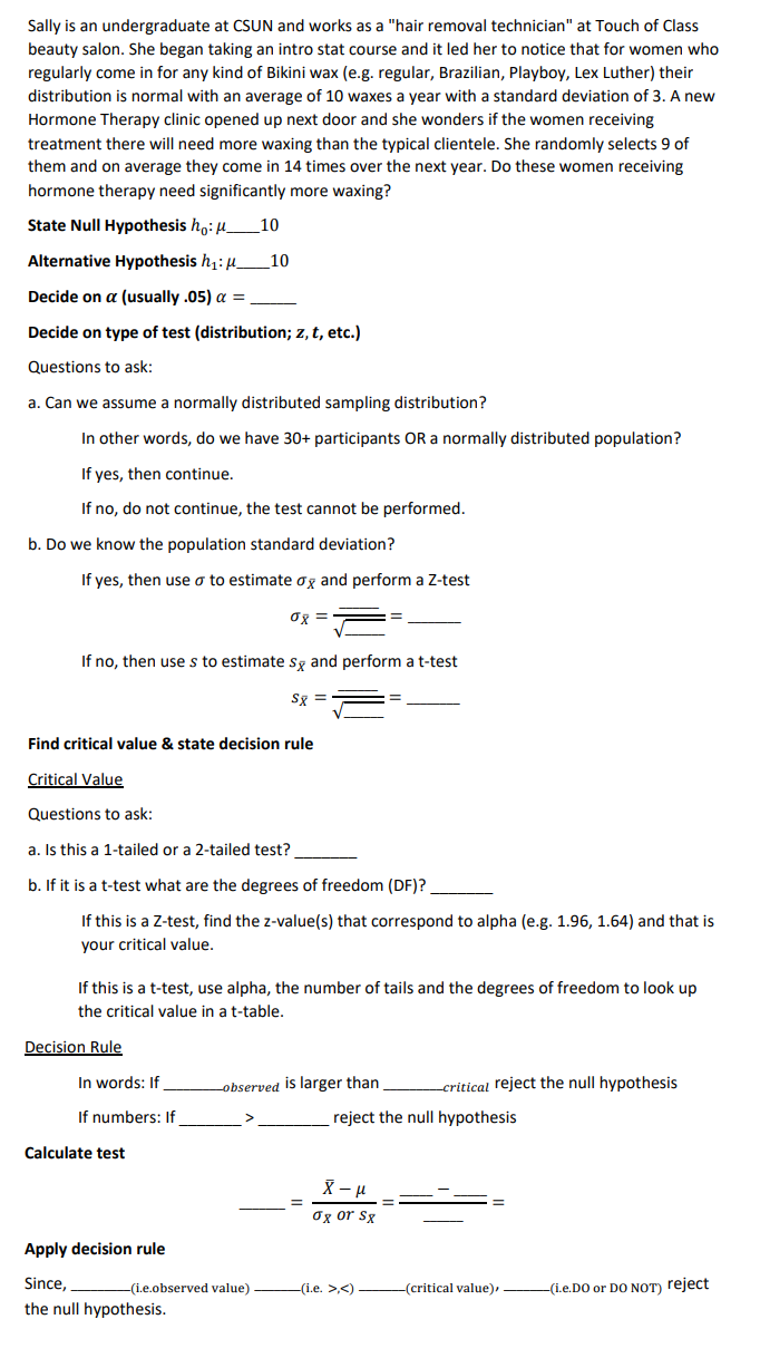 Sally is an undergraduate at CSUN and works as a "hair removal technician" at Touch of Class
beauty salon. She began taking an intro stat course and it led her to notice that for women who
regularly come in for any kind of Bikini wax (e.g. regular, Brazilian, Playboy, Lex Luther) their
distribution is normal with an average of 10 waxes a year with a standard deviation of 3. A new
Hormone Therapy clinic opened up next door and she wonders if the women receiving
treatment there will need more waxing than the typical clientele. She randomly selects 9 of
them and on average they come in 14 times over the next year. Do these women receiving
hormone therapy need significantly more waxing?
State Null Hypothesis ho: μ10
Alternative Hypothesis h₁: _10
Decide on a (usually .05) a =
Decide on type of test (distribution; z, t, etc.)
Questions to ask:
a. Can we assume a normally distributed sampling distribution?
In other words, do we have 30+ participants OR a normally distributed population?
If
yes, then continue.
If no, do not continue, the test cannot be performed.
b. Do we know the population standard deviation?
If yes, then use o to estimate ox and perform a Z-test
08 =
If no, then use s to estimate sx and perform a t-test
S8 =
Find critical value & state decision rule
Critical Value
Questions to ask:
a. Is this a 1-tailed or a 2-tailed test?
b. If it is a t-test what are the degrees of freedom (DF)?
If this is a Z-test, find the z-value(s) that correspond to alpha (e.g. 1.96, 1.64) and that is
your critical value.
If this is a t-test, use alpha, the number of tails and the degrees of freedom to look up
the critical value in a t-table.
Decision Rule
In words: If
If numbers: If
Calculate test
Apply decision rule
Since,
the null hypothesis.
observed is larger than
(i.e.observed value).
-critical reject the null hypothesis
reject the null hypothesis
X - μ
σx or Sx
—(i.e. >,<) —————(critical value),
-(i.e.DO or DO NOT) reject