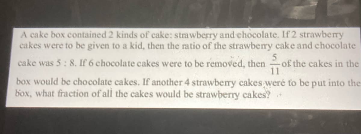 A cake box contained 2 kinds of cake: strawberry and chocolate. If2 strawbery
cakes were to be given to a kid, then the ratio of the strawberry cake and chocolate
cake was 5: 8. If 6 chocolate cakes were to be removed, then
5
of the cakes in the
11
box would be chocolate cakes. If another 4 strawberry cakes weré to be put into the
box, what fraction of all the cakes would be strawberry cakes?
