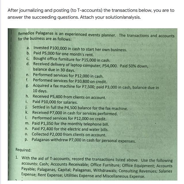 After journalizing and posting (to T-accounts) the transactions below, you are to
answer the succeeding questions. Attach your solution/analysis.
Remedios Palaganas is an experienced events planner. The transactions and accounts
for the business are as follows:
a. Invested P100,000 in cash to start her own business.
b. Paid P5,000 for one month's rent.
c. Bought office furniture for P15,000 in cash.
d. Received delivery of laptop computer, P54,000. Paid 50% down,
balance due in 30 days.
e. Performed services for P12,000 in cash.
f. Performed services for P10,800 on credit.
g. Acquired a fax machine for P7,500; paid P3,000 in cash, balance due in
10 days.
h. Received P5,400 from clients on account.
i. Paid P10,000 for salaries.
j. Settled in full the P4,500 balance for the fax machine.
k. Received P7,000 in cash for services performed.
I.
Performed services for P12,000 on credit.
m. Paid P1,350 for the monthly telephone bill.
n. Paid P2,400 for the electric and water bills.
o. Collected P2,000 from.clients on account.
p. Palaganas withdrew P7,000 in cash for personal expenses.
Required:
1. With the aid of T-accounts, record the transactions listed above. Use the following
accounts: Cash; Accounts Receivable; Office Furniture; Office Equipment; Accounts
Payable; Palaganas, Capital; Palaganas, Withdrawals; Consulting Revenues; Salaries
Expense; Rent Expense; Utilities Expense and Miscellaneous Expense.
