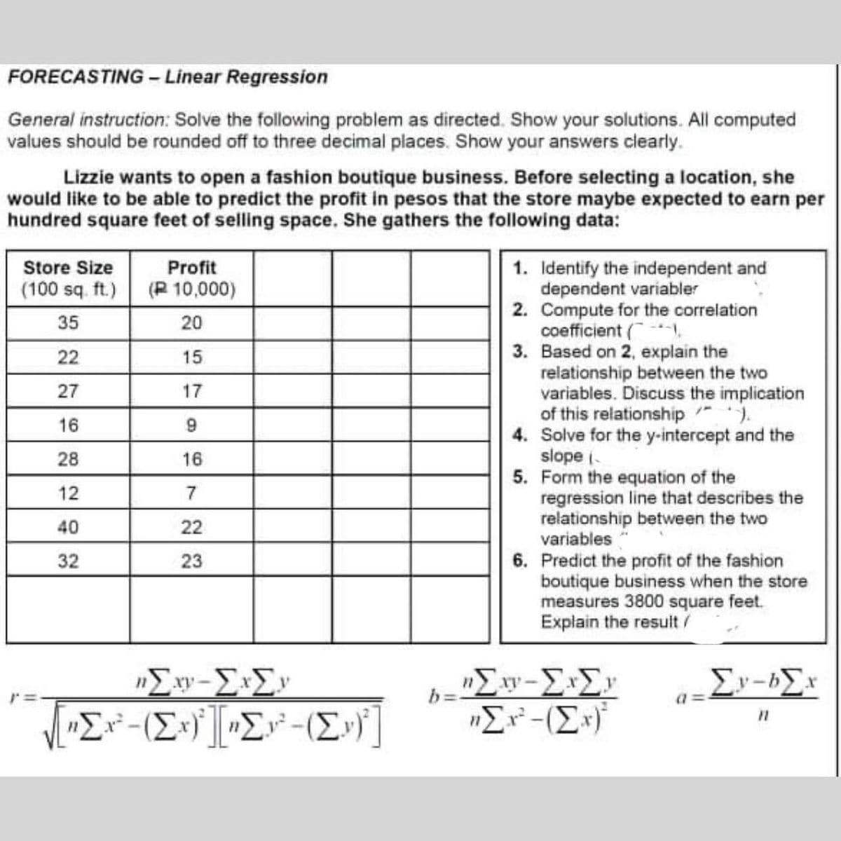 FORECASTING - Linear Regression
General instruction: Solve the following problem as directed. Show your solutions. All computed
values should be rounded off to three decimal places. Show your answers clearly.
Lizzie wants to open a fashion boutique business. Before selecting a location, she
would like to be able to predict the profit in pesos that the store maybe expected to earn per
hundred square feet of selling space. She gathers the following data:
Store Size
Profit
1. Identify the independent and
dependent variabler
2. Compute for the correlation
coefficient (.
3. Based on 2, explain the
relationship between the two
variables. Discuss the implication
of this relationship ").
4. Solve for the y-intercept and the
slope i-
5. Form the equation of the
regression line that describes the
relationship between the two
variables
(100 sq. ft.) (R 10,000)
35
20
22
15
27
17
16
28
16
12
7
40
22
6. Predict the profit of the fashion
boutique business when the store
measures 3800 square feet.
Explain the result/
32
23
"Er-(E*)
