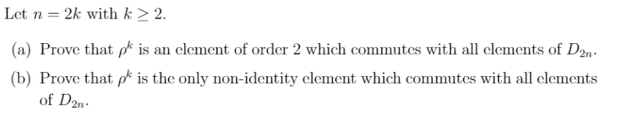 Let n = 2k with k ≥ 2.
(a) Prove that pk is an element of order 2 which commutes with all elements of D2n.
(b) Prove that pk is the only non-identity element which commutes with all elements
of D2n.