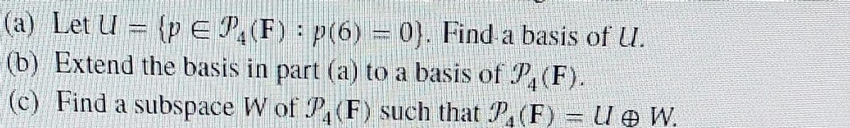 (a) Let Up E P₁ (F) : p(6) = 0). Find a basis of U.
(b) Extend the basis in part (a) to a basis of P4 (F).
(c) Find a subspace W of P₁ (F) such that P, (F) = U @ W.