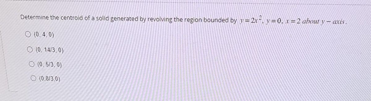 Determine the centroid of a solid generated by revolving the region bounded by y=2r², y=0, x=2 about y — axis .
O (0.4,0)
O (0, 14/3, 0)
O (0,5/3, 0)
O (0,8/3,0)