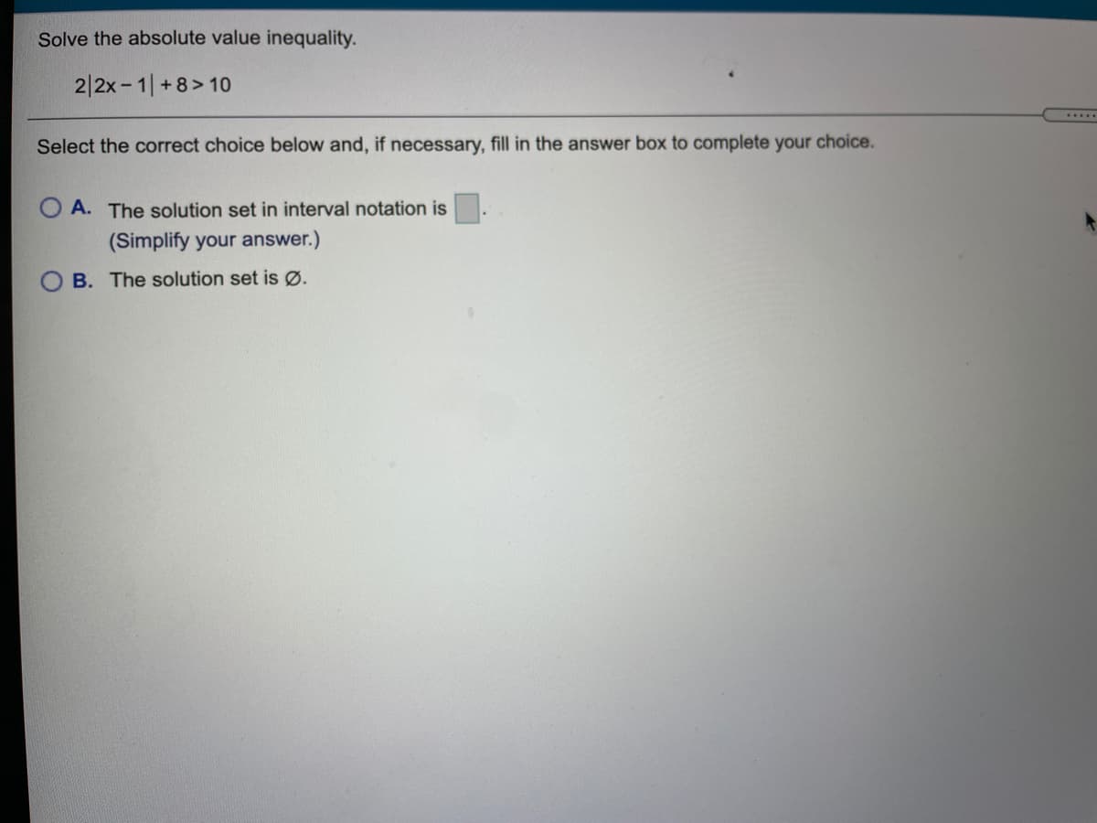 Solve the absolute value inequality.
2|2x- 1|+8> 10
.....
Select the correct choice below and, if necessary, fill in the answer box to complete your choice.
A. The solution set in interval notation is
(Simplify your answer.)
B. The solution set is Ø.
