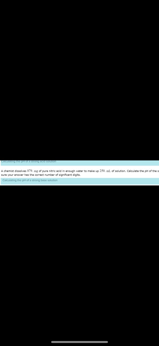Calculating the pH of a strong acid solution
A chemist dissolves 879. mg of pure nitric acid in enough water to make up 250. mL of solution. Calculate the pH of the st
sure your answer has the correct number of significant digits.
Calculating the pH of a strong base solution