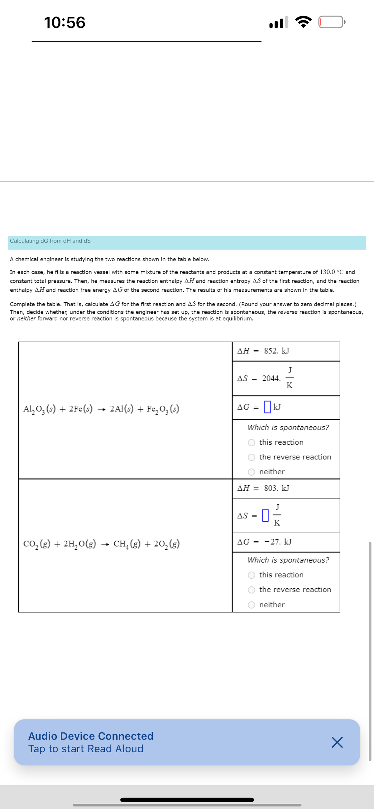 10:56
Calculating dG from dH and dS
A chemical engineer is studying the two reactions shown in the table below.
In each case, he fills a reaction vessel with some mixture of the reactants and products at a constant temperature of 130.0 °C and
constant total pressure. Then, he measures the reaction enthalpy AH and reaction entropy AS of the first reaction, and the reaction
enthalpy AH and reaction free energy AG of the second reaction. The results of his measurements are shown in the table.
Complete the table. That is, calculate AG for the first reaction and AS for the second. (Round your answer to zero decimal places.)
Then, decide whether, under the conditions the engineer has set up, the reaction is spontaneous, the reverse reaction is spontaneous,
or neither forward nor reverse reaction is spontaneous because the system is at equilibrium.
Al₂O3 (s) + 2Fe(s) → 2Al(s) + Fe₂O3(s)
→ CH₂(g) + 20₂ (g)
CO₂(g) + 2H₂O(g) -
Audio Device Connected
Tap to start Read Aloud
AH = 852. kJ
AS
= 2044.
AG = kJ
☐
Which is spontaneous?
this reaction
the reverse reaction
neither
ΔΗ = 803. kJ
= 0 ²
K
AS =
J
K
AG =
-27. kJ
Which is spontaneous?
this reaction
the reverse reaction
neither
X
