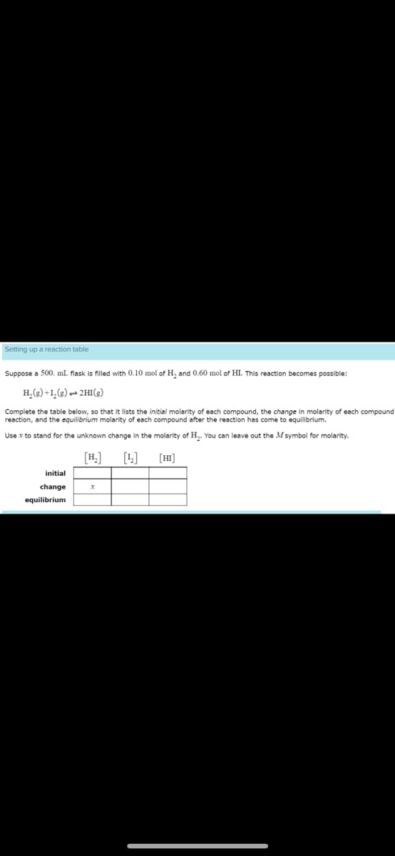 Setting up a reaction table
Suppose a 500. mL flask is filled with 0.10 mol of H₂ and 0.60 mol of HI. This reaction becomes possible:
H₂(g) +1₂(g) → 2HI(g)
Complete the table below, so that it lists the initial molarity of each compound, the change in molarity of each compound
reaction, and the equilibrium molarity of each compound after the reaction has come to equilibrium.
Use x to stand for the unknown change in the molarity of H₂. You can leave out the M symbol for molarity.
[H₂] [42]
initial
change
equilibrium
x
[HI]