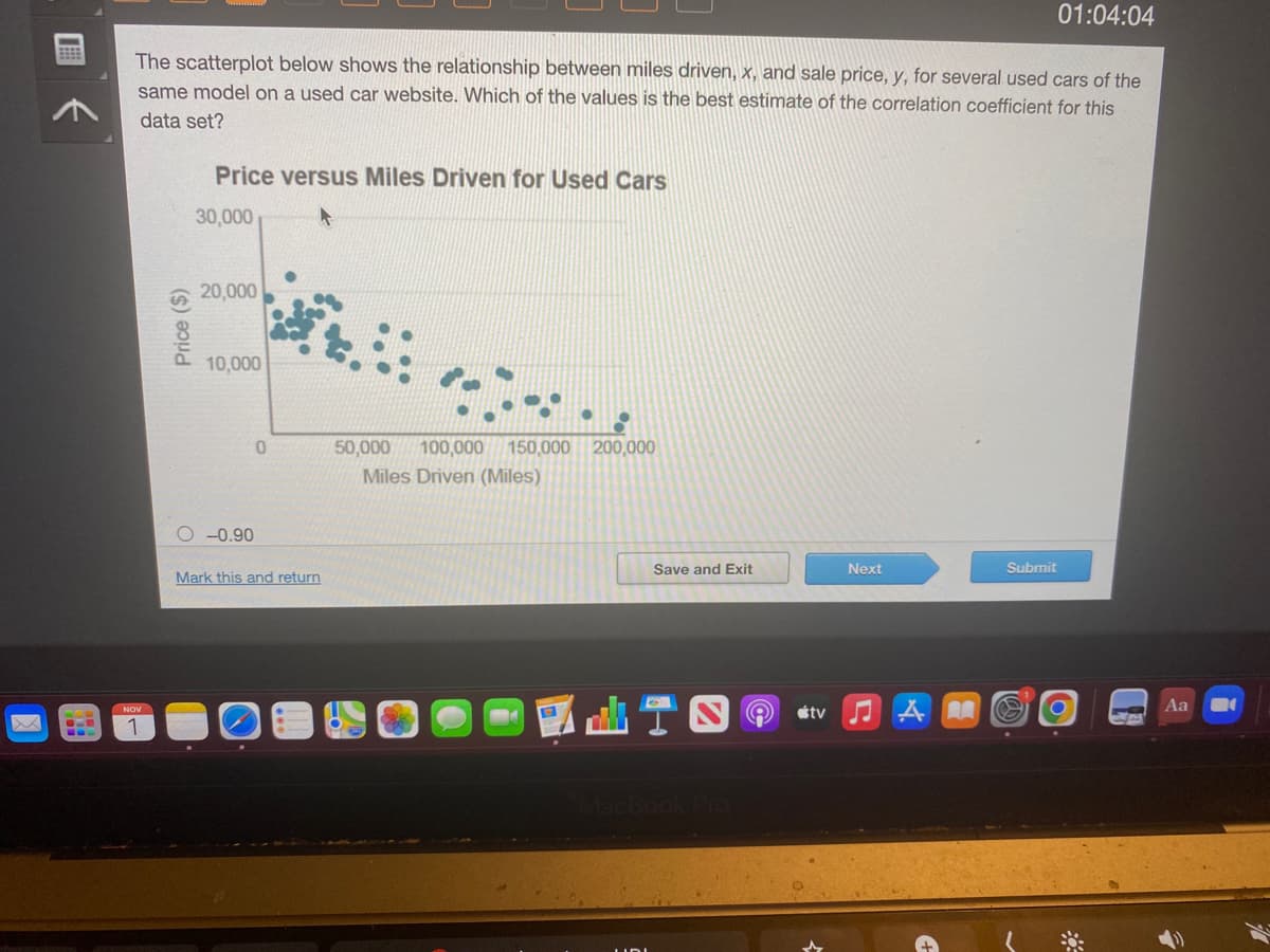 BEEB
The scatterplot below shows the relationship between miles driven, x, and sale price, y, for several used cars of the
same model on a used car website. Which of the values is the best estimate of the correlation coefficient for this
data set?
NOV
1
Price ($)
Price versus Miles Driven for Used Cars
30,000
20,000
10,000
O-0.90
0
Mark this and return
50,000 100,000 150,000 200,000
Miles Driven (Miles)
Save and Exit
tv
Next
♫A
AA
01:04:04
Submit
O
Aa