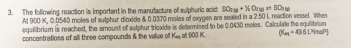 3.
SO3 (g)
The following reaction is important in the manufacture of sulphuric acid: SO2 (g) + 1/2O2(g)
At 900 K, 0.0540 moles of sulphur dioxide & 0.0370 moles of oxygen are sealed in a 2.50 L reaction vessel. When
equilibrium is reached, the amount of sulphur trioxide is determined to be 0.0430 moles. Calculate the equilibrium
(Keq = 49.6 L/mol)
concentrations of all three compounds & the value of Keq at 900 K.